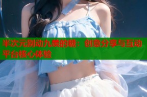 半次元别动九羡的糖：创意分享与互动平台核心体验