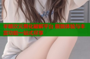 半糖次元黄化破解平台 极致体验与丰富功能一站式尽享