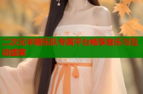 二次元半糖乐队专属平台畅享音乐与互动盛宴