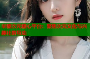 半糖次元糖心平台：聚焦次元文化与兴趣社群互动