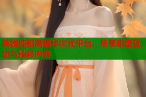 英雄纯甜高糖半次元平台，尽享甜蜜互动与精彩内容