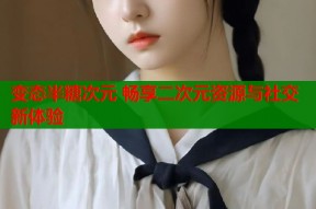 变态半糖次元 畅享二次元资源与社交新体验