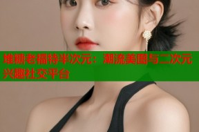 堆糖老福特半次元：潮流美图与二次元兴趣社交平台